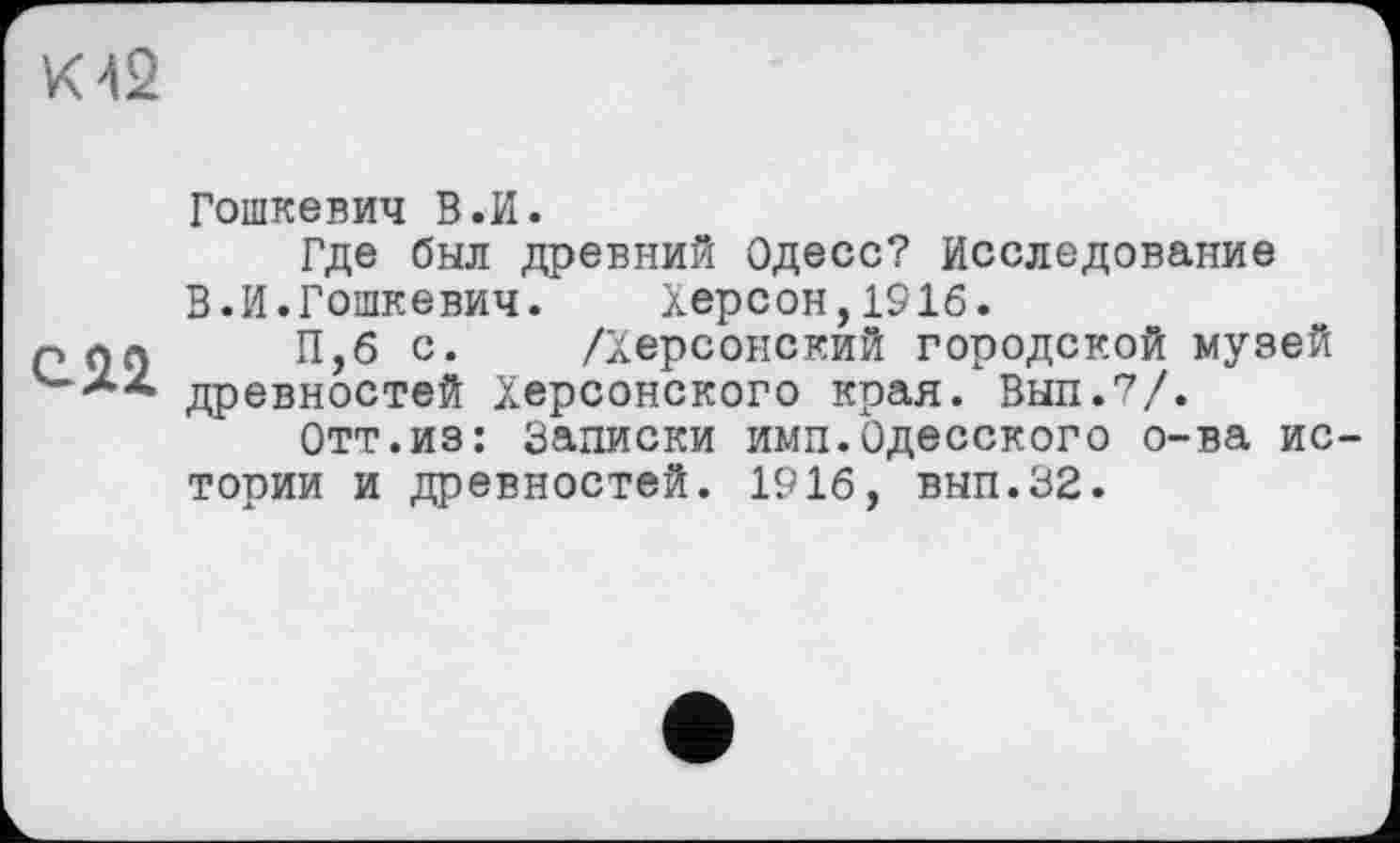 ﻿К 42
СЯ2
Гошкевич В .И.
Где был древний Одесо? Исследование В.И.Гошкевич. Херсон,1916.
П,б с. /Херсонский городской музей древностей Херсонского края. Вып.7/.
Отт.из: Записки имп.Одесского о-ва истории и древностей. 1916, вып.32.